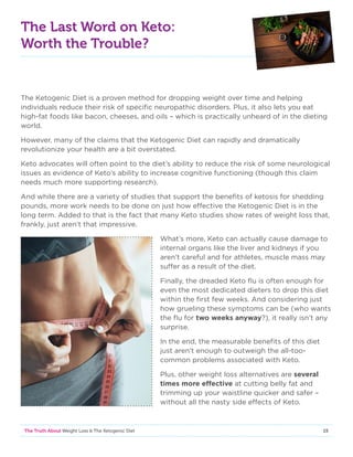 15The Truth About Weight Loss  The Ketogenic Diet
The Last Word on Keto:
Worth the Trouble?
The Ketogenic Diet is a proven method for dropping weight over time and helping
individuals reduce their risk of specific neuropathic disorders. Plus, it also lets you eat
high-fat foods like bacon, cheeses, and oils – which is practically unheard of in the dieting
world.
However, many of the claims that the Ketogenic Diet can rapidly and dramatically
revolutionize your health are a bit overstated.
Keto advocates will often point to the diet’s ability to reduce the risk of some neurological
issues as evidence of Keto’s ability to increase cognitive functioning (though this claim
needs much more supporting research).
And while there are a variety of studies that support the benefits of ketosis for shedding
pounds, more work needs to be done on just how effective the Ketogenic Diet is in the
long term. Added to that is the fact that many Keto studies show rates of weight loss that,
frankly, just aren’t that impressive.
What’s more, Keto can actually cause damage to
internal organs like the liver and kidneys if you
aren’t careful and for athletes, muscle mass may
suffer as a result of the diet.
Finally, the dreaded Keto flu is often enough for
even the most dedicated dieters to drop this diet
within the first few weeks. And considering just
how grueling these symptoms can be (who wants
the flu for two weeks anyway?), it really isn’t any
surprise.
In the end, the measurable benefits of this diet
just aren’t enough to outweigh the all-too-
common problems associated with Keto.
Plus, other weight loss alternatives are several
times more effective at cutting belly fat and
trimming up your waistline quicker and safer –
without all the nasty side effects of Keto.
 