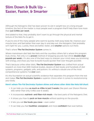 16The Truth About Weight Loss  The Ketogenic Diet
Slim Down  Bulk Up –
Easier, Faster,  Smarter
Although the Ketogenic Diet has been proven to aid in weight loss on a long enough
timeline, the fact of the matter is most people want a program that’ll help them lose more
than just 3/4lbs per week.
And added to that, they probably don’t want to go through the physical and mental
torture of the Keto flu to get it.
If you’re one of the many people who want to quickly melt away body fat, improve your
muscle tone, and feel better than ever day-in and day-out, the Ketogenic Diet probably
isn’t right for you. Luckily, there are better, faster, and smarter options out there.
That’s where The Fat Decimator System comes in.
Where mainstream diet fads like Keto and the countless others fail is where this program
truly shines. Not only is it a proven method of dropping pounds fast (think double-digit
pounds per week), it’s also one of the best ways to sharpen your mind, keep you brimming
with energy, and show you how to build muscle quicker than ever thought possible.
That’s because unlike other diets, The Fat Decimator System was crafted from actual
research on more than 500 medical studies, dozens of diet books and hundreds of diet
systems, programs, gadgets, pills, and potions. It’s without a doubt one of the most
comprehensive systems I’ve ever seen.
It’s this foundation on actual scientific evidence that separates this program from the rest
and makes The Fat Decimator System a superior choice when it comes to revolutionizing
your body.
Here’s where The Fat Decimator System shines and where other diets like Keto fall short:
• It can help you lose as much as 41lbs in just 3 weeks (like past user Sharon Monroe
did) rather than only 4.4lbs over 6 weeks.
• It incorporates nutrient- and fiber-rich meals – the best parts of the Ketogenic Diet.
• It shows you how to pack on lean muscle without packing on the pounds.
• It lets you eat the foods you crave – even carbs!
• It can help you feel healthier, energized, and more confident than ever before.
 