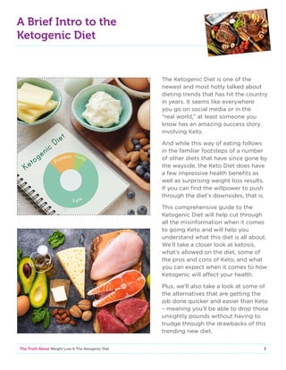 3The Truth About Weight Loss  The Ketogenic Diet
A Brief Intro to the
Ketogenic Diet
The Ketogenic Diet is one of the
newest and most hotly talked about
dieting trends that has hit the country
in years. It seems like everywhere
you go on social media or in the
“real world,” at least someone you
know has an amazing success story
involving Keto.
And while this way of eating follows
in the familiar footsteps of a number
of other diets that have since gone by
the wayside, the Keto Diet does have
a few impressive health benefits as
well as surprising weight loss results.
If you can find the willpower to push
through the diet’s downsides, that is.
This comprehensive guide to the
Ketogenic Diet will help cut through
all the misinformation when it comes
to going Keto and will help you
understand what this diet is all about.
We’ll take a closer look at ketosis,
what’s allowed on the diet, some of
the pros and cons of Keto, and what
you can expect when it comes to how
Ketogenic will affect your health.
Plus, we’ll also take a look at some of
the alternatives that are getting the
job done quicker and easier than Keto
– meaning you’ll be able to drop those
unsightly pounds without having to
trudge through the drawbacks of this
trending new diet.
 