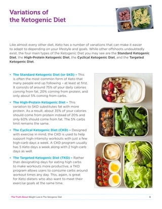 6The Truth About Weight Loss  The Ketogenic Diet
Variations of
the Ketogenic Diet
Like almost every other diet, Keto has a number of variations that can make it easier
to adapt to depending on your lifestyle and goals. While other offshoots undoubtedly
exist, the four main types of the Ketogenic Diet you may see are the Standard Ketogenic
Diet, the High-Protein Ketogenic Diet, the Cyclical Ketogenic Diet, and the Targeted
Ketogenic Diet.
• The Standard Ketogenic Diet (or SKD) – This
is often the most common form of Keto that
many people end up following – at least at first.
It consists of around 75% of your daily calories
coming from fat, 20% coming from protein, and
only about 5% coming from carbs.
• The High-Protein Ketogenic Diet – This
variation to SKD substitutes fat with more
protein. As a result, about 35% of your calories
should come from protein instead of 20% and
only 60% should come from fat. The 5% carbs
limit remains the same.
• The Cyclical Ketogenic Diet (CKD) – Designed
with exercise in mind, the CKD is used to help
support high-intensity workouts with just a few
high-carb days a week. A CKD program usually
has 5 Keto days a week along with 2 high-carb
days as well.
• The Targeted Ketogenic Diet (TKD) – Rather
than designating days for eating high carbs
to make workouts more productive, a TKD
program allows users to consume carbs around
workout times any day. This, again, is great
for Keto dieters who also want to meet their
exercise goals at the same time.
 