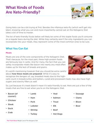 7The Truth About Weight Loss  The Ketogenic Diet
What Kinds of Foods
Are Keto-Friendly?
Going Keto can be a bit trying at first. Besides the infamous keto-flu (which we’ll get into
later), knowing what you can and more importantly cannot eat on the Ketogenic Diet
takes a bit of time to master.
The list of keto-friendly foods below will likely be some of the staple foods you’ll consume
on a regular basis during the diet. While they certainly aren’t the only ingredients you can
incorporate into your meals, they represent some of the most common ones to be sure.
What You Can Eat
Meats
Meats are one of the core components of the Ketogenic Diet.
That’s because, for the most part, these high-protein foods
are famously low in carbs. And for many, the fact that you can
safely incorporate meats like bacon into nearly any meal often
makes up for the lack of breads and grains.
It’s worth mentioning however that you should be extra careful
about how these meats are prepared. While it’s easy to
recognize the dangers of, say, breaded meats due to the high-
carb count in breadcrumbs and batters, cured and processed meats may also have high
sugars and starchy fillers as well.
So, just because it’s meat doesn’t mean it’s keto-friendly to eat. Here are just a few of the
meats that are fine to eat when you’re on the Ketogenic Diet.
• Bacon (of
course!)
• Chicken
• Steak
• Duck
• Crab
• Lamb
• Ham
• Pork
• Lobster
• Shrimp
• Turkey
• Veal
• Salmon
• Trout
• Elk
• Beef
• Hot Dogs
• Sausage
• Clams
• Bison
• Boar
 