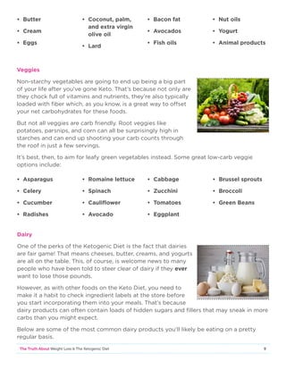 9The Truth About Weight Loss  The Ketogenic Diet
Veggies
Non-starchy vegetables are going to end up being a big part
of your life after you’ve gone Keto. That’s because not only are
they chock full of vitamins and nutrients, they’re also typically
loaded with fiber which, as you know, is a great way to offset
your net carbohydrates for these foods.
But not all veggies are carb friendly. Root veggies like
potatoes, parsnips, and corn can all be surprisingly high in
starches and can end up shooting your carb counts through
the roof in just a few servings.
It’s best, then, to aim for leafy green vegetables instead. Some great low-carb veggie
options include:
• Butter
• Cream
• Eggs
• Coconut, palm,
and extra virgin
olive oil
• Lard
• Bacon fat
• Avocados
• Fish oils
• Nut oils
• Yogurt
• Animal products
• Asparagus
• Celery
• Cucumber
• Radishes
• Romaine lettuce
• Spinach
• Cauliflower
• Avocado
• Cabbage
• Zucchini
• Tomatoes
• Eggplant
• Brussel sprouts
• Broccoli
• Green Beans
Dairy
One of the perks of the Ketogenic Diet is the fact that dairies
are fair game! That means cheeses, butter, creams, and yogurts
are all on the table. This, of course, is welcome news to many
people who have been told to steer clear of dairy if they ever
want to lose those pounds.
However, as with other foods on the Keto Diet, you need to
make it a habit to check ingredient labels at the store before
you start incorporating them into your meals. That’s because
dairy products can often contain loads of hidden sugars and fillers that may sneak in more
carbs than you might expect.
Below are some of the most common dairy products you’ll likely be eating on a pretty
regular basis.
 