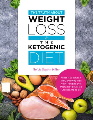 1The Truth About Weight Loss & The Ketogenic Diet
By Liz Swann Miller
THE TRUTH ABOUT
What It Is, What It
Isn’t, and Why This
New Trending Diet
Might Not Be All It’s
Cracked Up to Be
 
