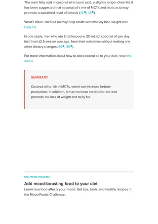 The main fatty acid in coconut oil is lauric acid, a slightly longer-chain fat. It
has been suggested that coconut oil’s mix of MCTs and lauric acid may
promote a sustained level of ketosis (42 
, 43
).
What’s more, coconut oil may help adults with obesity lose weight and
belly fat.
In one study, men who ate 2 tablespoons (30 mL) of coconut oil per day
lost 1 inch (2.5 cm), on average, from their waistlines without making any
other dietary changes (44
, 45 
).
For more information about how to add coconut oil to your diet, read this
article.
SUMMARY
Coconut oil is rich in MCTs, which can increase ketone
production. In addition, it may increase metabolic rate and
promote the loss of weight and belly fat.
ADVERTISEMENT
HEALTHLINE CHALLENGE
Add mood-boosting food to your diet
Learn how food affects your mood. Get tips, tools, and healthy recipes in
the Mood Foods Challenge.
Enter your email
JOIN IN
JOIN IN
Healthline uses cookies to improve your experience and to show you personalized ads. Privacy Policy.
More information
ACCEPT
ACCEPT
 