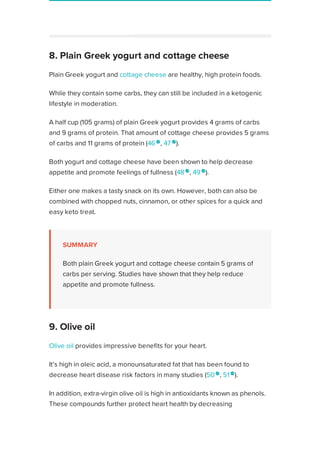 Plain Greek yogurt and cottage cheese are healthy, high protein foods.
While they contain some carbs, they can still be included in a ketogenic
lifestyle in moderation.
A half cup (105 grams) of plain Greek yogurt provides 4 grams of carbs
and 9 grams of protein. That amount of cottage cheese provides 5 grams
of carbs and 11 grams of protein (46 
, 47 
).
Both yogurt and cottage cheese have been shown to help decrease
appetite and promote feelings of fullness (48 
, 49 
).
Either one makes a tasty snack on its own. However, both can also be
combined with chopped nuts, cinnamon, or other spices for a quick and
easy keto treat.
SUMMARY
Both plain Greek yogurt and cottage cheese contain 5 grams of
carbs per serving. Studies have shown that they help reduce
appetite and promote fullness.
Olive oil provides impressive benefits for your heart.
It’s high in oleic acid, a monounsaturated fat that has been found to
decrease heart disease risk factors in many studies (50 
, 51 
).
In addition, extra-virgin olive oil is high in antioxidants known as phenols.
These compounds further protect heart health by decreasing
inflammation and improving artery function (52 
, 53
).
As a pure fat source, olive oil contains no carbs. It’s an ideal base for
salad dressings and healthy mayonnaise.
Sponsored by
Your privacy is important to us
8. Plain Greek yogurt and cottage cheese
9. Olive oil
Healthline uses cookies to improve your experience and to show you personalized ads. Privacy Policy.
More information
ACCEPT
ACCEPT
 
