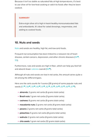 Because it isn’t as stable as saturated fats at high temperatures, it’s best
to use olive oil for low-heat cooking or add it to foods after they’ve been
cooked.
SUMMARY
Extra-virgin olive oil is high in heart-healthy monounsaturated fats
and antioxidants. It’s ideal for salad dressings, mayonnaise, and
adding to cooked foods.
Nuts and seeds are healthy, high fat, and low-carb foods.
Frequent nut consumption has been linked to a reduced risk of heart
disease, certain cancers, depression, and other chronic diseases (54
,
55).
Furthermore, nuts and seeds are high in fiber, which can help you feel full
and absorb fewer calories overall (56 
).
Although all nuts and seeds are low in net carbs, the amount varies quite a
bit among the different types.
Here are the carb counts for 1 ounce (28 grams) of some popular nuts and
seeds (57 
, 58 
, 59 
, 60 
, 61 
, 62 
, 63
, 64
, 65 
, 66 
, 67 
):
almonds: 2 grams net carbs (6 grams total carbs)
Brazil nuts: 1 gram net carbs (3 grams total carbs)
cashews: 8 grams net carbs (9 grams total carbs)
macadamia nuts: 2 grams net carbs (4 grams total carbs)
pecans: 2 grams net carbs (4 grams total carbs)
pistachios: 5 grams net carbs (8 grams total carbs)
walnuts: 2 grams net carbs (4 grams total carbs)
chia seeds: 1 gram net carbs (12 grams total carbs)
flaxseeds: 0 grams net carbs (8 grams total carbs)
pumpkin seeds: 3 grams net carbs (5 grams total carbs)
sesame seeds: 3 grams net carbs (7 grams total carbs)
10. Nuts and seeds
Healthline uses cookies to improve your experience and to show you personalized ads. Privacy Policy.
More information
ACCEPT
ACCEPT
 