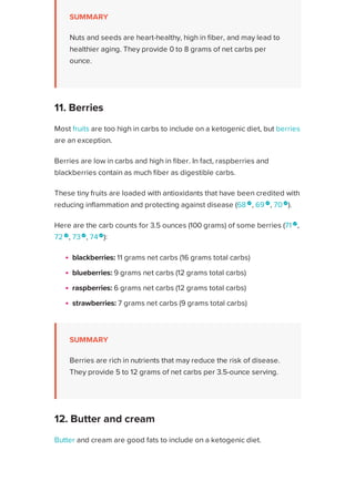 SUMMARY
Nuts and seeds are heart-healthy, high in fiber, and may lead to
healthier aging. They provide 0 to 8 grams of net carbs per
ounce.
Most fruits are too high in carbs to include on a ketogenic diet, but berries
are an exception.
Berries are low in carbs and high in fiber. In fact, raspberries and
blackberries contain as much fiber as digestible carbs.
These tiny fruits are loaded with antioxidants that have been credited with
reducing inflammation and protecting against disease (68 
, 69 
, 70 
).
Here are the carb counts for 3.5 ounces (100 grams) of some berries (71 
,
72 
, 73
, 74
):
blackberries: 11 grams net carbs (16 grams total carbs)
blueberries: 9 grams net carbs (12 grams total carbs)
raspberries: 6 grams net carbs (12 grams total carbs)
strawberries: 7 grams net carbs (9 grams total carbs)
SUMMARY
Berries are rich in nutrients that may reduce the risk of disease.
They provide 5 to 12 grams of net carbs per 3.5-ounce serving.
Butter and cream are good fats to include on a ketogenic diet. Each
contains only trace amounts of carbs per serving (75 
, 76 
).
For many years, butter and cream were believed to cause or contribute to
heart disease due to their high saturated fat contents. However, several
11. Berries
12. Butter and cream
Healthline uses cookies to improve your experience and to show you personalized ads. Privacy Policy.
More information
ACCEPT
ACCEPT
 
