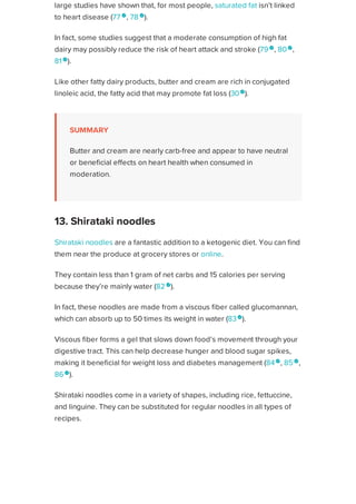 large studies have shown that, for most people, saturated fat isn’t linked
to heart disease (77 
, 78 
).
In fact, some studies suggest that a moderate consumption of high fat
dairy may possibly reduce the risk of heart attack and stroke (79 
, 80 
,
81 
).
Like other fatty dairy products, butter and cream are rich in conjugated
linoleic acid, the fatty acid that may promote fat loss (30 
).
SUMMARY
Butter and cream are nearly carb-free and appear to have neutral
or beneficial effects on heart health when consumed in
moderation.
Shirataki noodles are a fantastic addition to a ketogenic diet. You can find
them near the produce at grocery stores or online.
They contain less than 1 gram of net carbs and 15 calories per serving
because they’re mainly water (82 
).
In fact, these noodles are made from a viscous fiber called glucomannan,
which can absorb up to 50 times its weight in water (83
).
Viscous fiber forms a gel that slows down food’s movement through your
digestive tract. This can help decrease hunger and blood sugar spikes,
making it beneficial for weight loss and diabetes management (84
, 85 
,
86 
).
Shirataki noodles come in a variety of shapes, including rice, fettuccine,
and linguine. They can be substituted for regular noodles in all types of
recipes.
SUMMARY
Shirataki noodles contain less than 1 gram of carbs per serving.
Their viscous fiber helps slow down the movement of food
13. Shirataki noodles
Healthline uses cookies to improve your experience and to show you personalized ads. Privacy Policy.
More information
ACCEPT
ACCEPT
 
