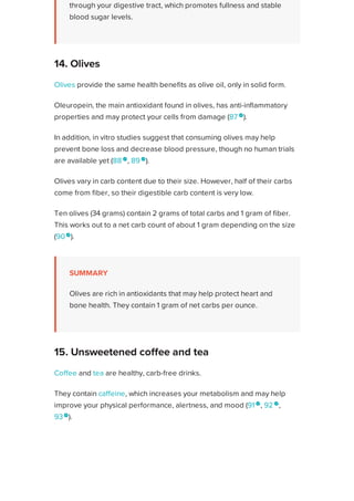 through your digestive tract, which promotes fullness and stable
blood sugar levels.
Olives provide the same health benefits as olive oil, only in solid form.
Oleuropein, the main antioxidant found in olives, has anti-inflammatory
properties and may protect your cells from damage (87 
).
In addition, in vitro studies suggest that consuming olives may help
prevent bone loss and decrease blood pressure, though no human trials
are available yet (88 
, 89 
).
Olives vary in carb content due to their size. However, half of their carbs
come from fiber, so their digestible carb content is very low.
Ten olives (34 grams) contain 2 grams of total carbs and 1 gram of fiber.
This works out to a net carb count of about 1 gram depending on the size
(90 
).
SUMMARY
Olives are rich in antioxidants that may help protect heart and
bone health. They contain 1 gram of net carbs per ounce.
Coffee and tea are healthy, carb-free drinks.
They contain caffeine, which increases your metabolism and may help
improve your physical performance, alertness, and mood (91 
, 92 
,
93
).
What’s more, coffee and tea drinkers have been shown to have a
significantly reduced risk of diabetes. In fact, those with the highest coffee
intake have the lowest risk for developing diabetes (94
).
Adding heavy cream to coffee or tea is fine but stay away from “light”
coffee and tea lattes. These are typically made with nonfat milk and
14. Olives
15. Unsweetened coffee and tea
Healthline uses cookies to improve your experience and to show you personalized ads. Privacy Policy.
More information
ACCEPT
ACCEPT
 