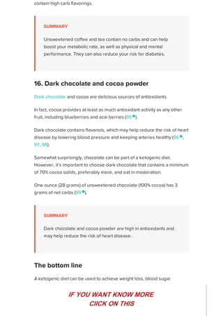 contain high carb flavorings.
SUMMARY
Unsweetened coffee and tea contain no carbs and can help
boost your metabolic rate, as well as physical and mental
performance. They can also reduce your risk for diabetes.
Dark chocolate and cocoa are delicious sources of antioxidants.
In fact, cocoa provides at least as much antioxidant activity as any other
fruit, including blueberries and acai berries (95 
).
Dark chocolate contains flavanols, which may help reduce the risk of heart
disease by lowering blood pressure and keeping arteries healthy (96 
,
97, 98).
Somewhat surprisingly, chocolate can be part of a ketogenic diet.
However, it’s important to choose dark chocolate that contains a minimum
of 70% cocoa solids, preferably more, and eat in moderation.
One ounce (28 grams) of unsweetened chocolate (100% cocoa) has 3
grams of net carbs (99 
).
SUMMARY
Dark chocolate and cocoa powder are high in antioxidants and
may help reduce the risk of heart disease.
A ketogenic diet can be used to achieve weight loss, blood sugar
management, and other health-related goals.
Fortunately, it can include a wide variety of nutritious, tasty, and versatile
foods that allow you to remain within your daily carb range.
16. Dark chocolate and cocoa powder
The bottom line
Healthline uses cookies to improve your experience and to show you personalized ads. Privacy Policy.
More information
ACCEPT
ACCEPT
IF YOU WANT KNOW MORE
CIICK ON THIS
 
