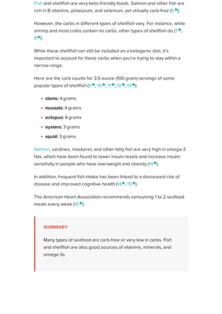 Fish and shellfish are very keto-friendly foods. Salmon and other fish are
rich in B vitamins, potassium, and selenium, yet virtually carb-free (6 
).
However, the carbs in different types of shellfish vary. For instance, while
shrimp and most crabs contain no carbs, other types of shellfish do (7 
,
8 
).
While these shellfish can still be included on a ketogenic diet, it’s
important to account for these carbs when you’re trying to stay within a
narrow range.
Here are the carb counts for 3.5-ounce (100-gram) servings of some
popular types of shellfish (9 
, 10 
, 11 
, 12 
, 13
):
clams: 4 grams
mussels: 4 grams
octopus: 4 grams
oysters: 3 grams
squid: 3 grams
Salmon, sardines, mackerel, and other fatty fish are very high in omega-3
fats, which have been found to lower insulin levels and increase insulin
sensitivity in people who have overweight and obesity (14
).
In addition, frequent fish intake has been linked to a decreased risk of
disease and improved cognitive health (14
, 15 
).
The American Heart Association recommends consuming 1 to 2 seafood
meals every week (16 
).
SUMMARY
Many types of seafood are carb-free or very low in carbs. Fish
and shellfish are also good sources of vitamins, minerals, and
omega-3s.
ADVERTISEMENT
Healthline uses cookies to improve your experience and to show you personalized ads. Privacy Policy.
More information
ACCEPT
ACCEPT
 