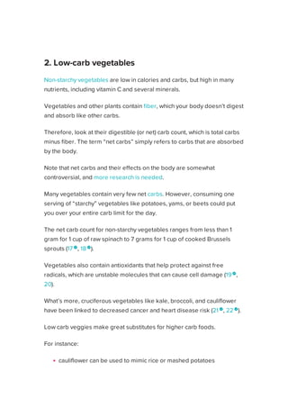 Non-starchy vegetables are low in calories and carbs, but high in many
nutrients, including vitamin C and several minerals.
Vegetables and other plants contain fiber, which your body doesn’t digest
and absorb like other carbs.
Therefore, look at their digestible (or net) carb count, which is total carbs
minus fiber. The term “net carbs” simply refers to carbs that are absorbed
by the body.
Note that net carbs and their effects on the body are somewhat
controversial, and more research is needed.
Many vegetables contain very few net carbs. However, consuming one
serving of “starchy” vegetables like potatoes, yams, or beets could put
you over your entire carb limit for the day.
The net carb count for non-starchy vegetables ranges from less than 1
gram for 1 cup of raw spinach to 7 grams for 1 cup of cooked Brussels
sprouts (17 
, 18 
).
Vegetables also contain antioxidants that help protect against free
radicals, which are unstable molecules that can cause cell damage (19 
,
20).
What’s more, cruciferous vegetables like kale, broccoli, and cauliflower
have been linked to decreased cancer and heart disease risk (21 
, 22 
).
Low carb veggies make great substitutes for higher carb foods.
For instance:
cauliflower can be used to mimic rice or mashed potatoes
“zoodles” can be created from zucchini
spaghetti squash is a natural substitute for spaghetti
2. Low-carb vegetables
Healthline uses cookies to improve your experience and to show you personalized ads. Privacy Policy.
More information
ACCEPT
ACCEPT
 