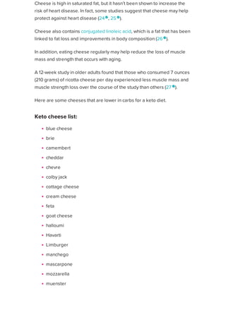 Cheese is high in saturated fat, but it hasn’t been shown to increase the
risk of heart disease. In fact, some studies suggest that cheese may help
protect against heart disease (24
, 25 
).
Cheese also contains conjugated linoleic acid, which is a fat that has been
linked to fat loss and improvements in body composition (26 
).
In addition, eating cheese regularly may help reduce the loss of muscle
mass and strength that occurs with aging.
A 12-week study in older adults found that those who consumed 7 ounces
(210 grams) of ricotta cheese per day experienced less muscle mass and
muscle strength loss over the course of the study than others (27 
).
Here are some cheeses that are lower in carbs for a keto diet.
Keto cheese list:
blue cheese
brie
camembert
cheddar
chevre
colby jack
cottage cheese
cream cheese
feta
goat cheese
halloumi
Havarti
Limburger
manchego
mascarpone
mozzarella
muenster
parmesan
pepper jack
provalone
Healthline uses cookies to improve your experience and to show you personalized ads. Privacy Policy.
More information
ACCEPT
ACCEPT
 