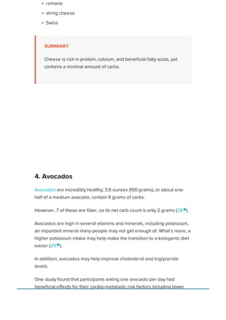 romano
string cheese
Swiss
SUMMARY
Cheese is rich in protein, calcium, and beneficial fatty acids, yet
contains a minimal amount of carbs.
Avocados are incredibly healthy; 3.5 ounces (100 grams), or about one-
half of a medium avocado, contain 9 grams of carbs.
However, 7 of these are fiber, so its net carb count is only 2 grams (28 
).
Avocados are high in several vitamins and minerals, including potassium,
an important mineral many people may not get enough of. What’s more, a
higher potassium intake may help make the transition to a ketogenic diet
easier (29 
).
In addition, avocados may help improve cholesterol and triglyceride
levels.
One study found that participants eating one avocado per day had
beneficial effects for their cardio‐metabolic risk factors including lower
levels of LDL (bad) cholesterol. (30 
).
ADVERTISEMENT
4. Avocados
Healthline uses cookies to improve your experience and to show you personalized ads. Privacy Policy.
More information
ACCEPT
ACCEPT
 