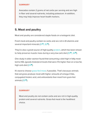SUMMARY
Avocados contain 2 grams of net carbs per serving and are high
in fiber and several nutrients, including potassium. In addition,
they may help improve heart health markers.
Meat and poultry are considered staple foods on a ketogenic diet.
Fresh meat and poultry contain no carbs and are rich in B vitamins and
several important minerals (31 
, 32 
).
They’re also a great source of high-quality protein, which has been shown
to help preserve muscle mass during a very low carb diet (33
, 34
).
One study in older women found that consuming a diet high in fatty meat
led to HDL (good) cholesterol levels that were 5% higher than on a low fat,
high carb diet (24
).
It’s best to choose grass-fed meat, if possible. That’s because animals
that eat grass produce meat with higher amounts of omega-3 fats,
conjugated linoleic acid, and antioxidants than meat from grain-fed
animals (35 
).
SUMMARY
Meat and poultry do not contain carbs and are rich in high-quality
protein and several nutrients. Grass-fed meat is the healthiest
choice.
5. Meat and poultry
ADVERTISEMENT
Healthline uses cookies to improve your experience and to show you personalized ads. Privacy Policy.
More information
ACCEPT
ACCEPT
 