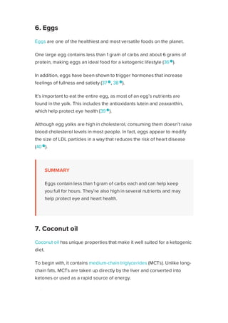 Eggs are one of the healthiest and most versatile foods on the planet.
One large egg contains less than 1 gram of carbs and about 6 grams of
protein, making eggs an ideal food for a ketogenic lifestyle (36 
).
In addition, eggs have been shown to trigger hormones that increase
feelings of fullness and satiety (37 
, 38 
).
It’s important to eat the entire egg, as most of an egg’s nutrients are
found in the yolk. This includes the antioxidants lutein and zeaxanthin,
which help protect eye health (39 
).
Although egg yolks are high in cholesterol, consuming them doesn’t raise
blood cholesterol levels in most people. In fact, eggs appear to modify
the size of LDL particles in a way that reduces the risk of heart disease
(40 
).
SUMMARY
Eggs contain less than 1 gram of carbs each and can help keep
you full for hours. They’re also high in several nutrients and may
help protect eye and heart health.
Coconut oil has unique properties that make it well suited for a ketogenic
diet.
To begin with, it contains medium-chain triglycerides (MCTs). Unlike long-
chain fats, MCTs are taken up directly by the liver and converted into
ketones or used as a rapid source of energy.
In fact, coconut oil has been used to increase ketone levels in people with
Alzheimer’s disease and other disorders of the brain and nervous system
(41 
).
6. Eggs
7. Coconut oil
Healthline uses cookies to improve your experience and to show you personalized ads. Privacy Policy.
More information
ACCEPT
ACCEPT
 