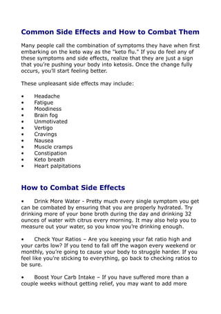 Common Side Effects and How to Combat Them
Many people call the combination of symptoms they have when first
embarking on the keto way as the "keto flu." If you do feel any of
these symptoms and side effects, realize that they are just a sign
that you’re pushing your body into ketosis. Once the change fully
occurs, you’ll start feeling better.
These unpleasant side effects may include:
• Headache
• Fatigue
• Moodiness
• Brain fog
• Unmotivated
• Vertigo
• Cravings
• Nausea
• Muscle cramps
• Constipation
• Keto breath
• Heart palpitations
How to Combat Side Effects
• Drink More Water - Pretty much every single symptom you get
can be combated by ensuring that you are properly hydrated. Try
drinking more of your bone broth during the day and drinking 32
ounces of water with citrus every morning. It may also help you to
measure out your water, so you know you’re drinking enough.
• Check Your Ratios – Are you keeping your fat ratio high and
your carbs low? If you tend to fall off the wagon every weekend or
monthly, you’re going to cause your body to struggle harder. If you
feel like you’re sticking to everything, go back to checking ratios to
be sure.
• Boost Your Carb Intake – If you have suffered more than a
couple weeks without getting relief, you may want to add more
 