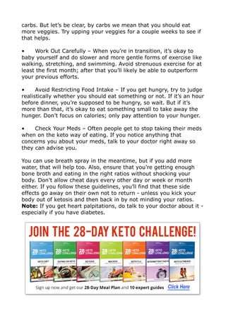 carbs. But let’s be clear, by carbs we mean that you should eat
more veggies. Try upping your veggies for a couple weeks to see if
that helps.
• Work Out Carefully – When you’re in transition, it’s okay to
baby yourself and do slower and more gentle forms of exercise like
walking, stretching, and swimming. Avoid strenuous exercise for at
least the first month; after that you’ll likely be able to outperform
your previous efforts.
• Avoid Restricting Food Intake – If you get hungry, try to judge
realistically whether you should eat something or not. If it’s an hour
before dinner, you’re supposed to be hungry, so wait. But if it’s
more than that, it’s okay to eat something small to take away the
hunger. Don’t focus on calories; only pay attention to your hunger.
• Check Your Meds – Often people get to stop taking their meds
when on the keto way of eating. If you notice anything that
concerns you about your meds, talk to your doctor right away so
they can advise you.
You can use breath spray in the meantime, but if you add more
water, that will help too. Also, ensure that you’re getting enough
bone broth and eating in the right ratios without shocking your
body. Don’t allow cheat days every other day or week or month
either. If you follow these guidelines, you’ll find that these side
effects go away on their own not to return - unless you kick your
body out of ketosis and then back in by not minding your ratios.
Note: If you get heart palpitations, do talk to your doctor about it -
especially if you have diabetes.
 