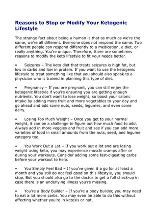 Reasons to Stop or Modify Your Ketogenic
Lifestyle
The strange fact about being a human is that as much as we’re the
same, we’re all different. Everyone does not respond the same. Two
different people can respond differently to a medication, a diet, or
really anything. You’re unique. Therefore, there are sometimes
reasons to modify the keto lifestyle to fit your needs better.
• Seizures – The keto diet that treats seizures is high fat, but
low in carbs and low in protein. If you want to use the ketogenic
lifestyle to treat something like that you should also speak to a
physician who is trained in planning this type of diet.
• Pregnancy – If you are pregnant, you can still enjoy the
ketogenic lifestyle if you’re ensuring you are getting enough
nutrients. You don’t want to lose weight, so boost your caloric
intake by adding more fruit and more vegetables to your day and
go ahead and add some nuts, seeds, legumes, and even some
dairy.
• Losing Too Much Weight – Once you get to your normal
weight, it can be a challenge to figure out how much food to add.
Always add in more veggies and fruit and see if you can add more
varieties of food in small amounts from the nuts, seed, and legume
category too.
• You Work Out a Lot – If you work out a lot and are losing
weight using keto, you may experience muscle cramps after or
during your workouts. Consider adding some fast-digesting carbs
before your workout to help.
• You Simply Feel Bad – If you’ve given it a go for at least a
month and you still do not feel good on this lifestyle, you should
stop. But you should also go to the doctor to get a full check-up in
case there is an underlying illness you’re missing.
• You’re a Body Builder – If you’re a body builder, you may need
to eat a lot more carbs. You may even be able to do this without
affecting whether you’re in ketosis or not.
 