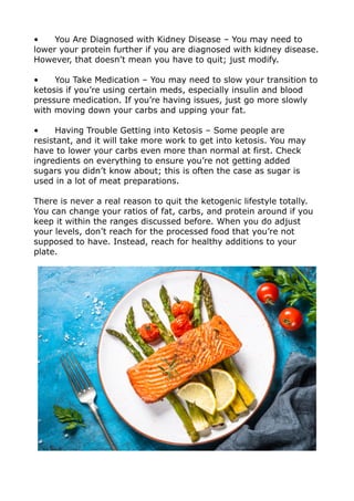 • You Are Diagnosed with Kidney Disease – You may need to
lower your protein further if you are diagnosed with kidney disease.
However, that doesn’t mean you have to quit; just modify.
• You Take Medication – You may need to slow your transition to
ketosis if you’re using certain meds, especially insulin and blood
pressure medication. If you’re having issues, just go more slowly
with moving down your carbs and upping your fat.
• Having Trouble Getting into Ketosis – Some people are
resistant, and it will take more work to get into ketosis. You may
have to lower your carbs even more than normal at first. Check
ingredients on everything to ensure you’re not getting added
sugars you didn’t know about; this is often the case as sugar is
used in a lot of meat preparations.
There is never a real reason to quit the ketogenic lifestyle totally.
You can change your ratios of fat, carbs, and protein around if you
keep it within the ranges discussed before. When you do adjust
your levels, don’t reach for the processed food that you’re not
supposed to have. Instead, reach for healthy additions to your
plate.
 