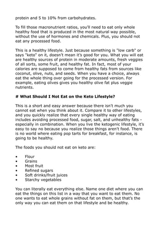 protein and 5 to 10% from carbohydrates.
To fill those macronutrient ratios, you’ll need to eat only whole
healthy food that is produced in the most natural way possible,
without the use of hormones and chemicals. Plus, you should not
eat any processed food.
This is a healthy lifestyle. Just because something is "low carb" or
says "keto" on it, doesn’t mean it’s good for you. What you will eat
are healthy sources of protein in moderate amounts, fresh veggies
of all sorts, some fruit, and healthy fat. In fact, most of your
calories are supposed to come from healthy fats from sources like
coconut, olive, nuts, and seeds. When you have a choice, always
eat the whole thing over going for the processed version. For
example, eating olives gives you healthy olive fat plus veggie
nutrients.
# What Should I Not Eat on the Keto Lifestyle?
This is a short and easy answer because there isn’t much you
cannot eat when you think about it. Compare it to other lifestyles,
and you quickly realize that every single healthy way of eating
includes avoiding processed food, sugar, salt, and unhealthy fats -
especially in combination. When you live the ketogenic lifestyle, it’s
easy to say no because you realize those things aren’t food. There
is no world where eating pop tarts for breakfast, for instance, is
going to be healthy.
The foods you should not eat on keto are:
• Flour
• Grains
• Most fruit
• Refined sugars
• Soft drinks/fruit juices
• Starchy vegetables
You can literally eat everything else. Name one diet where you can
eat the things on this list in a way that you want to eat them. No
one wants to eat whole grains without fat on them, but that’s the
only way you can eat them on that lifestyle and be healthy.
 