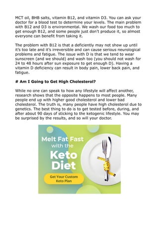 MCT oil, BHB salts, vitamin B12, and vitamin D3. You can ask your
doctor for a blood test to determine your levels. The main problem
with B12 and D3 is environmental. We wash our food too much to
get enough B12, and some people just don’t produce it, so almost
everyone can benefit from taking it.
The problem with B12 is that a deficiently may not show up until
it’s too late and it’s irreversible and can cause serious neurological
problems and fatigue. The issue with D is that we tend to wear
sunscreen (and we should) and wash too (you should not wash for
24 to 48 hours after sun exposure to get enough D). Having a
vitamin D deficiency can result in body pain, lower back pain, and
fatigue.
# Am I Going to Get High Cholesterol?
While no one can speak to how any lifestyle will affect another,
research shows that the opposite happens to most people. Many
people end up with higher good cholesterol and lower bad
cholesterol. The truth is, many people have high cholesterol due to
genetics. The best thing to do is to get tested before, during, and
after about 90 days of sticking to the ketogenic lifestyle. You may
be surprised by the results, and so will your doctor.
 