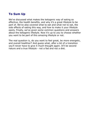 To Sum Up
We’ve discussed what makes the ketogenic way of eating so
effective, the health benefits, and why it’s a great lifestyle to be
part of. We’ve also covered what to eat and what not to eat, the
side effects of eating this way, and how to make it your lifestyle
easily. Finally, we’ve given some common questions and answers
about the ketogenic lifestyle. Now it's up to you to choose whether
you want to be part of this amazing lifestyle or not.
The real question is, do you want to feel great, be more energetic,
and overall healthier? And guess what, after a bit of a transition
you’ll never have to give it much thought again. It’ll be second
nature and a true lifestyle - not a fad and not a diet.
 