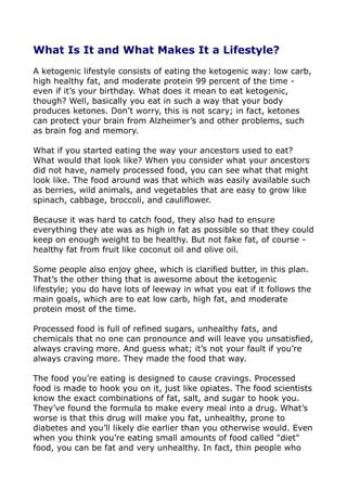 What Is It and What Makes It a Lifestyle?
A ketogenic lifestyle consists of eating the ketogenic way: low carb,
high healthy fat, and moderate protein 99 percent of the time -
even if it’s your birthday. What does it mean to eat ketogenic,
though? Well, basically you eat in such a way that your body
produces ketones. Don’t worry, this is not scary; in fact, ketones
can protect your brain from Alzheimer’s and other problems, such
as brain fog and memory.
What if you started eating the way your ancestors used to eat?
What would that look like? When you consider what your ancestors
did not have, namely processed food, you can see what that might
look like. The food around was that which was easily available such
as berries, wild animals, and vegetables that are easy to grow like
spinach, cabbage, broccoli, and cauliflower.
Because it was hard to catch food, they also had to ensure
everything they ate was as high in fat as possible so that they could
keep on enough weight to be healthy. But not fake fat, of course -
healthy fat from fruit like coconut oil and olive oil.
Some people also enjoy ghee, which is clarified butter, in this plan.
That’s the other thing that is awesome about the ketogenic
lifestyle; you do have lots of leeway in what you eat if it follows the
main goals, which are to eat low carb, high fat, and moderate
protein most of the time.
Processed food is full of refined sugars, unhealthy fats, and
chemicals that no one can pronounce and will leave you unsatisfied,
always craving more. And guess what; it’s not your fault if you’re
always craving more. They made the food that way.
The food you’re eating is designed to cause cravings. Processed
food is made to hook you on it, just like opiates. The food scientists
know the exact combinations of fat, salt, and sugar to hook you.
They’ve found the formula to make every meal into a drug. What’s
worse is that this drug will make you fat, unhealthy, prone to
diabetes and you’ll likely die earlier than you otherwise would. Even
when you think you’re eating small amounts of food called "diet"
food, you can be fat and very unhealthy. In fact, thin people who
 