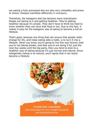 are eating a fully processed diet are also very unhealthy and prone
to illness. Disease manifests differently in everyone.
Thankfully, the ketogenic diet has become more mainstream.
People are taking to it and getting healthier. They’re getting
healthier because it’s simple. They don’t have to think too hard to
know whether they can have that food or not. Due to this fact, it
makes it easy for the ketogenic way of eating to become a full-on
lifestyle.
That’s good, because one thing that can ensure that people really
change for life, and make eating keto a habit, is to turn it into a
lifestyle. When you know you’re going to live this way forever, that
you’re not taking breaks, and that you’re not doing it for just the
next few weeks until the big party, then you tend to stick to a
healthier way of eating because it’s just normal and natural. Since
ketogenetic eating is so natural, you’ll agree that it can easily
become a lifestyle.
 