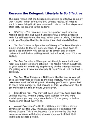 Reasons the Ketogenic Lifestyle Is So Effective
The main reason that the ketogenic lifestyle is so effective is simply
that it works. When something you do gets results, it’s easy to
want to keep doing it. All you have to do is take the first steps, and
after that, the proof is in the pudding.
• It’s Easy – Yes there are numerous products out today to
make it easier still, but even if you never buy a single prepared
item, it’s still easy to eat this way. When you start doing it within a
week, you’ll realize that this is easier than what you did before.
• You Don’t Have to Spend Lots of Money – The keto lifestyle is
simple and due to that it’s not expensive, so you don’t have to
spend a lot of money. You can go out to almost any sit-down
restaurant and find something to eat that will work, even if it’s not
perfect.
• You Feel Satisfied – When you eat the right combination of
food, you simply feel more satisfied. The food is higher in nutrition,
so your body will eventually stop turning on the cravings because
it’s getting what it wants and needs. It doesn’t hurt that the food is
delicious.
• You Feel More Energetic – Nothing is like the energy you get
once your body has adjusted to the keto lifestyle, which will only
take a few weeks of sticking to it. One day you’ll wake up and feel
so much more energetic, and because of that, you’ll also be able to
get more done in the 24 hours you’re given.
• Ends Brain Fog – You may not even know you have brain fog
until it’s cleared. When it clears, you’ll wonder how you were
surviving and getting things done before. You’re going to feel so
much clearer about everything.
• Almost Everyone Can Do It – With few exceptions, almost
anyone can eat this way. The main exception is someone with
kidney disease. This is not because it’s an unhealthy diet, but
because someone with kidney disease must control their fluid
intake and eat less protein.
 