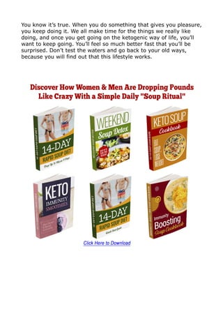 You know it’s true. When you do something that gives you pleasure,
you keep doing it. We all make time for the things we really like
doing, and once you get going on the ketogenic way of life, you’ll
want to keep going. You’ll feel so much better fast that you’ll be
surprised. Don’t test the waters and go back to your old ways,
because you will find out that this lifestyle works.
 