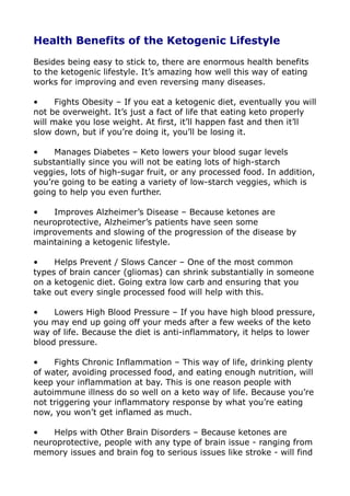 Health Benefits of the Ketogenic Lifestyle
Besides being easy to stick to, there are enormous health benefits
to the ketogenic lifestyle. It’s amazing how well this way of eating
works for improving and even reversing many diseases.
• Fights Obesity – If you eat a ketogenic diet, eventually you will
not be overweight. It’s just a fact of life that eating keto properly
will make you lose weight. At first, it’ll happen fast and then it’ll
slow down, but if you’re doing it, you’ll be losing it.
• Manages Diabetes – Keto lowers your blood sugar levels
substantially since you will not be eating lots of high-starch
veggies, lots of high-sugar fruit, or any processed food. In addition,
you’re going to be eating a variety of low-starch veggies, which is
going to help you even further.
• Improves Alzheimer’s Disease – Because ketones are
neuroprotective, Alzheimer’s patients have seen some
improvements and slowing of the progression of the disease by
maintaining a ketogenic lifestyle.
• Helps Prevent / Slows Cancer – One of the most common
types of brain cancer (gliomas) can shrink substantially in someone
on a ketogenic diet. Going extra low carb and ensuring that you
take out every single processed food will help with this.
• Lowers High Blood Pressure – If you have high blood pressure,
you may end up going off your meds after a few weeks of the keto
way of life. Because the diet is anti-inflammatory, it helps to lower
blood pressure.
• Fights Chronic Inflammation – This way of life, drinking plenty
of water, avoiding processed food, and eating enough nutrition, will
keep your inflammation at bay. This is one reason people with
autoimmune illness do so well on a keto way of life. Because you’re
not triggering your inflammatory response by what you’re eating
now, you won’t get inflamed as much.
• Helps with Other Brain Disorders – Because ketones are
neuroprotective, people with any type of brain issue - ranging from
memory issues and brain fog to serious issues like stroke - will find
 
