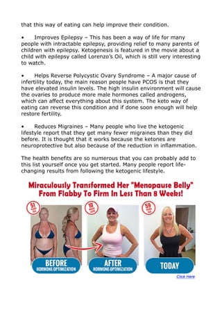 that this way of eating can help improve their condition.
• Improves Epilepsy – This has been a way of life for many
people with intractable epilepsy, providing relief to many parents of
children with epilepsy. Ketogenesis is featured in the movie about a
child with epilepsy called Lorenzo’s Oil, which is still very interesting
to watch.
• Helps Reverse Polycystic Ovary Syndrome – A major cause of
infertility today, the main reason people have PCOS is that they
have elevated insulin levels. The high insulin environment will cause
the ovaries to produce more male hormones called androgens,
which can affect everything about this system. The keto way of
eating can reverse this condition and if done soon enough will help
restore fertility.
• Reduces Migraines – Many people who live the ketogenic
lifestyle report that they get many fewer migraines than they did
before. It is thought that it works because the ketones are
neuroprotective but also because of the reduction in inflammation.
The health benefits are so numerous that you can probably add to
this list yourself once you get started. Many people report life-
changing results from following the ketogenic lifestyle.
 