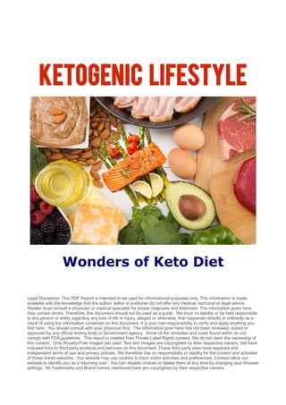 Ketogenic Lifestyle
Wonders of Keto Diet
Legal Disclaimer: This PDF Report is intended to be used for informational purposes only. This information is made
available with the knowledge that the author, editor or publisher do not offer any medical, technical or legal advice.
Reader must consult a physician or medical specialist for proper diagnosis and treatment. The information given here
may contain errors. Therefore, this document should not be used as a guide. We incur no liability or be held responsible
to any person or entity regarding any loss of life or injury, alleged or otherwise, that happened directly or indirectly as a
result of using the information contained on this document. It is your own responsibility to verify and apply anything you
find here. You should consult with your physician first. The information giver here has not been reviewed, tested or
approved by any official testing body or Government agency. Some of the remedies and cures found within do not
comply with FDA guidelines. This report is created from Private Label Rights content. We do not claim the ownership of
this content. Only Royalty-Free images are used. Text and Images are copyrighted by their respective owners. We have
included links to third party products and services on this document. These third party sites have separate and
independent terms of use and privacy policies. We therefore has no responsibility or liability for the content and activities
of those linked websites. Our website may use cookies to track visitor activities and preferences. Cookies allow our
website to identify you as a returning user. You can disable cookies or delete them at any time by changing your browser
settings. All Trademarks and Brand names mentioned here are copyrighted by their respective owners.
 