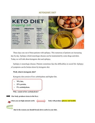 KETOGENİC DIET
These days one out of three patients with epilepsy. This numerous of patients are increasing
day by day. Epilepsy which neurologic disease can be treatmented by some drugs and diets.
Today we will talk about ketogenic diet and epilepsy.
Epilepsy is neurologic disease. Patients sometimes face the difficullties in social life. Epilepsy
of symptoms can be broken down by ketogenic diet.
Well, what is ketogenic diet?
Ketogenic diet consist of low carbohydrate and higher fats.
o 70% fats,
o 25% protein,
o 5% carbohydrate.
Why consist of low carbohydrate?
Our body produces ketos in the liver.
when you eat high amount carbs body will produce glucose and insülin
that is the reason you should break down carbs in your diet.
 