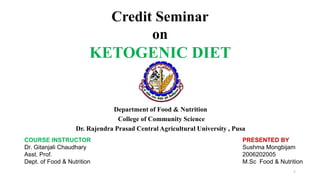 Department of Food & Nutrition
College of Community Science
Dr. Rajendra Prasad Central Agricultural University , Pusa
Credit Seminar
on
KETOGENIC DIET
COURSE INSTRUCTOR
Dr. Gitanjali Chaudhary
Asst. Prof.
Dept. of Food & Nutrition
PRESENTED BY
Sushma Mongbijam
2006202005
M.Sc Food & Nutrition
1
 