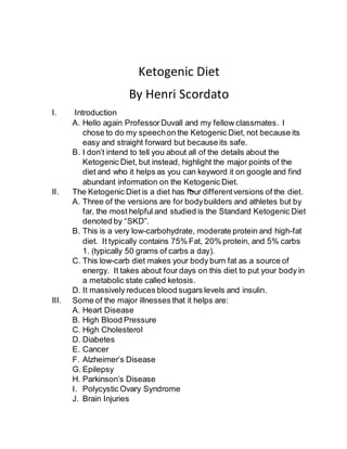 Ketogenic Diet
By Henri Scordato
I. Introduction
A. Hello again Professor Duvall and my fellow classmates. I
chose to do my speechon the Ketogenic Diet, not because its
easy and straight forward but because its safe.
B. I don’t intend to tell you about all of the details about the
Ketogenic Diet, but instead, highlight the major points of the
diet and who it helps as you can keyword it on google and find
abundant information on the Ketogenic Diet.
II. The Ketogenic Diet is a diet has four differentversions of the diet.
A. Three of the versions are for bodybuilders and athletes but by
far, the most helpful and studied is the Standard Ketogenic Diet
denoted by “SKD”.
B. This is a very low-carbohydrate, moderate protein and high-fat
diet. It typically contains 75% Fat, 20% protein, and 5% carbs
1. (typically 50 grams of carbs a day).
C. This low-carb diet makes your body burn fat as a source of
energy. It takes about four days on this diet to put your body in
a metabolic state called ketosis.
D. It massively reduces blood sugars levels and insulin.
III. Some of the major illnesses that it helps are:
A. Heart Disease
B. High Blood Pressure
C. High Cholesterol
D. Diabetes
E. Cancer
F. Alzheimer’s Disease
G. Epilepsy
H. Parkinson’s Disease
I. Polycystic Ovary Syndrome
J. Brain Injuries
 