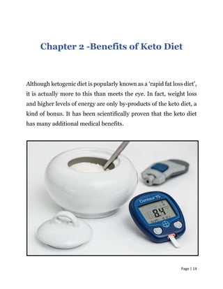 Page | 14
Chapter 2 -Benefits of Keto Diet
Although ketogenic diet is popularly known as a ‘rapid fat loss diet’,
it is actually more to this than meets the eye. In fact, weight loss
and higher levels of energy are only by-products of the keto diet, a
kind of bonus. It has been scientifically proven that the keto diet
has many additional medical benefits.
 