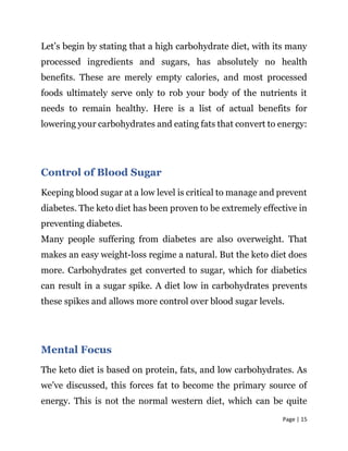 Page | 15
Let’s begin by stating that a high carbohydrate diet, with its many
processed ingredients and sugars, has absolutely no health
benefits. These are merely empty calories, and most processed
foods ultimately serve only to rob your body of the nutrients it
needs to remain healthy. Here is a list of actual benefits for
lowering your carbohydrates and eating fats that convert to energy:
Control of Blood Sugar
Keeping blood sugar at a low level is critical to manage and prevent
diabetes. The keto diet has been proven to be extremely effective in
preventing diabetes.
Many people suffering from diabetes are also overweight. That
makes an easy weight-loss regime a natural. But the keto diet does
more. Carbohydrates get converted to sugar, which for diabetics
can result in a sugar spike. A diet low in carbohydrates prevents
these spikes and allows more control over blood sugar levels.
Mental Focus
The keto diet is based on protein, fats, and low carbohydrates. As
we’ve discussed, this forces fat to become the primary source of
energy. This is not the normal western diet, which can be quite
 