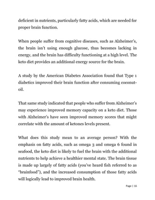Page | 16
deficient in nutrients, particularly fatty acids, which are needed for
proper brain function.
When people suffer from cognitive diseases, such as Alzheimer’s,
the brain isn’t using enough glucose, thus becomes lacking in
energy, and the brain has difficulty functioning at a high level. The
keto diet provides an additional energy source for the brain.
A study by the American Diabetes Association found that Type 1
diabetics improved their brain function after consuming coconut-
oil.
That same study indicated that people who suffer from Alzheimer’s
may experience improved memory capacity on a keto diet. Those
with Alzheimer’s have seen improved memory scores that might
correlate with the amount of ketones levels present.
What does this study mean to an average person? With the
emphasis on fatty acids, such as omega 3 and omega 6 found in
seafood, the keto diet is likely to fuel the brain with the additional
nutrients to help achieve a healthier mental state. The brain tissue
is made up largely of fatty acids (you’ve heard fish referred to as
“brainfood”), and the increased consumption of those fatty acids
will logically lead to improved brain health.
 