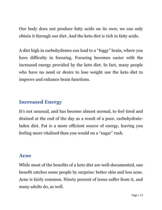 Page | 17
Our body does not produce fatty acids on its own; we can only
obtain it through our diet. And the keto diet is rich in fatty acids.
A diet high in carbohydrates can lead to a “foggy” brain, where you
have difficulty in focusing. Focusing becomes easier with the
increased energy provided by the keto diet. In fact, many people
who have no need or desire to lose weight use the keto diet to
improve and enhance brain functions.
Increased Energy
It’s not unusual, and has become almost normal, to feel tired and
drained at the end of the day as a result of a poor, carbohydrate-
laden diet. Fat is a more efficient source of energy, leaving you
feeling more vitalized than you would on a “sugar” rush.
Acne
While most of the benefits of a keto diet are well-documented, one
benefit catches some people by surprise: better skin and less acne.
Acne is fairly common. Ninety percent of teens suffer from it, and
many adults do, as well.
 