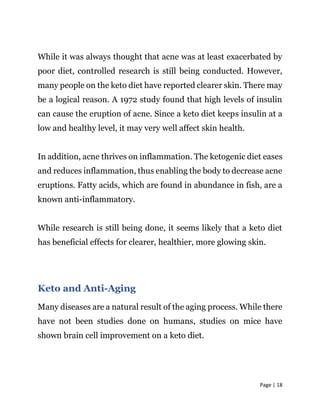 Page | 18
While it was always thought that acne was at least exacerbated by
poor diet, controlled research is still being conducted. However,
many people on the keto diet have reported clearer skin. There may
be a logical reason. A 1972 study found that high levels of insulin
can cause the eruption of acne. Since a keto diet keeps insulin at a
low and healthy level, it may very well affect skin health.
In addition, acne thrives on inflammation. The ketogenic diet eases
and reduces inflammation, thus enabling the body to decrease acne
eruptions. Fatty acids, which are found in abundance in fish, are a
known anti-inflammatory.
While research is still being done, it seems likely that a keto diet
has beneficial effects for clearer, healthier, more glowing skin.
Keto and Anti-Aging
Many diseases are a natural result of the aging process. While there
have not been studies done on humans, studies on mice have
shown brain cell improvement on a keto diet.
 