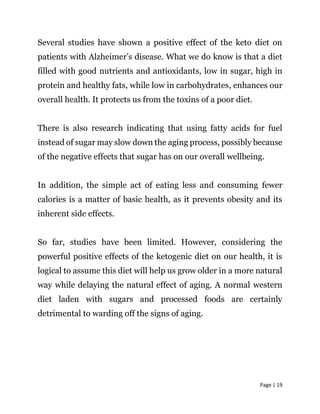 Page | 19
Several studies have shown a positive effect of the keto diet on
patients with Alzheimer’s disease. What we do know is that a diet
filled with good nutrients and antioxidants, low in sugar, high in
protein and healthy fats, while low in carbohydrates, enhances our
overall health. It protects us from the toxins of a poor diet.
There is also research indicating that using fatty acids for fuel
instead of sugar may slow down the aging process, possibly because
of the negative effects that sugar has on our overall wellbeing.
In addition, the simple act of eating less and consuming fewer
calories is a matter of basic health, as it prevents obesity and its
inherent side effects.
So far, studies have been limited. However, considering the
powerful positive effects of the ketogenic diet on our health, it is
logical to assume this diet will help us grow older in a more natural
way while delaying the natural effect of aging. A normal western
diet laden with sugars and processed foods are certainly
detrimental to warding off the signs of aging.
 