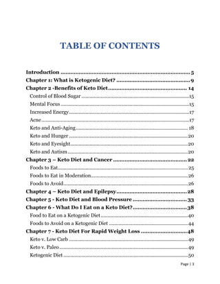 Page | 3
TABLE OF CONTENTS
Introduction ............................................................................... 5
Chapter 1: What is Ketogenic Diet? .............................................9
Chapter 2 -Benefits of Keto Diet................................................ 14
Control of Blood Sugar ..............................................................................15
Mental Focus .............................................................................................15
Increased Energy.......................................................................................17
Acne...........................................................................................................17
Keto and Anti-Aging................................................................................. 18
Keto and Hunger ......................................................................................20
Keto and Eyesight.....................................................................................20
Keto and Autism.......................................................................................20
Chapter 3 – Keto Diet and Cancer ............................................. 22
Foods to Eat.............................................................................................. 25
Foods to Eat in Moderation......................................................................26
Foods to Avoid..........................................................................................26
Chapter 4 – Keto Diet and Epilepsy...........................................28
Chapter 5 - Keto Diet and Blood Pressure ................................. 33
Chapter 6 - What Do I Eat on a Keto Diet?.................................38
Food to Eat on a Ketogenic Diet...............................................................40
Foods to Avoid on a Ketogenic Diet .........................................................44
Chapter 7 - Keto Diet For Rapid Weight Loss ............................48
Keto v. Low Carb ......................................................................................49
Keto v. Paleo.............................................................................................49
Ketogenic Diet ..........................................................................................50
 
