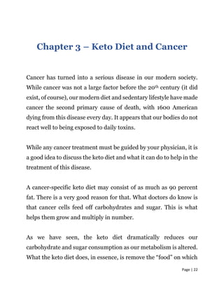 Page | 22
Chapter 3 – Keto Diet and Cancer
Cancer has turned into a serious disease in our modern society.
While cancer was not a large factor before the 20th century (it did
exist, of course), our modern diet and sedentary lifestyle have made
cancer the second primary cause of death, with 1600 American
dying from this disease every day. It appears that our bodies do not
react well to being exposed to daily toxins.
While any cancer treatment must be guided by your physician, it is
a good idea to discuss the keto diet and what it can do to help in the
treatment of this disease.
A cancer-specific keto diet may consist of as much as 90 percent
fat. There is a very good reason for that. What doctors do know is
that cancer cells feed off carbohydrates and sugar. This is what
helps them grow and multiply in number.
As we have seen, the keto diet dramatically reduces our
carbohydrate and sugar consumption as our metabolism is altered.
What the keto diet does, in essence, is remove the “food” on which
 