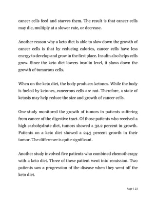 Page | 23
cancer cells feed and starves them. The result is that cancer cells
may die, multiply at a slower rate, or decrease.
Another reason why a keto diet is able to slow down the growth of
cancer cells is that by reducing calories, cancer cells have less
energy to develop and grow in the first place. Insulin also helps cells
grow. Since the keto diet lowers insulin level, it slows down the
growth of tumorous cells.
When on the keto diet, the body produces ketones. While the body
is fueled by ketones, cancerous cells are not. Therefore, a state of
ketosis may help reduce the size and growth of cancer cells.
One study monitored the growth of tumors in patients suffering
from cancer of the digestive tract. Of those patients who received a
high carbohydrate diet, tumors showed a 32.2 percent in growth.
Patients on a keto diet showed a 24.3 percent growth in their
tumor. The difference is quite significant.
Another study involved five patients who combined chemotherapy
with a keto diet. Three of these patient went into remission. Two
patients saw a progression of the disease when they went off the
keto diet.
 
