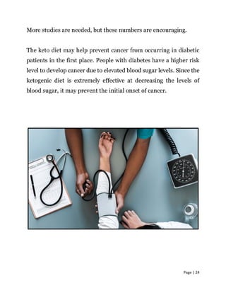 Page | 24
More studies are needed, but these numbers are encouraging.
The keto diet may help prevent cancer from occurring in diabetic
patients in the first place. People with diabetes have a higher risk
level to develop cancer due to elevated blood sugar levels. Since the
ketogenic diet is extremely effective at decreasing the levels of
blood sugar, it may prevent the initial onset of cancer.
 