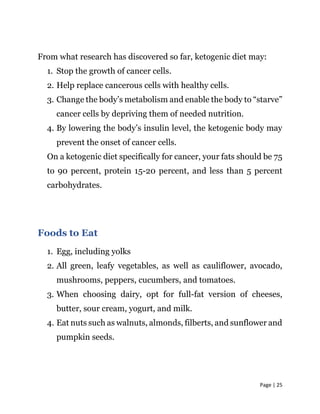Page | 25
From what research has discovered so far, ketogenic diet may:
1. Stop the growth of cancer cells.
2. Help replace cancerous cells with healthy cells.
3. Change the body’s metabolism and enable the body to “starve”
cancer cells by depriving them of needed nutrition.
4. By lowering the body’s insulin level, the ketogenic body may
prevent the onset of cancer cells.
On a ketogenic diet specifically for cancer, your fats should be 75
to 90 percent, protein 15-20 percent, and less than 5 percent
carbohydrates.
Foods to Eat
1. Egg, including yolks
2. All green, leafy vegetables, as well as cauliflower, avocado,
mushrooms, peppers, cucumbers, and tomatoes.
3. When choosing dairy, opt for full-fat version of cheeses,
butter, sour cream, yogurt, and milk.
4. Eat nuts such as walnuts, almonds, filberts, and sunflower and
pumpkin seeds.
 