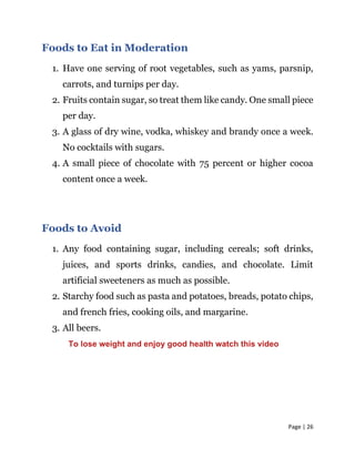 Page | 26
Foods to Eat in Moderation
1. Have one serving of root vegetables, such as yams, parsnip,
carrots, and turnips per day.
2. Fruits contain sugar, so treat them like candy. One small piece
per day.
3. A glass of dry wine, vodka, whiskey and brandy once a week.
No cocktails with sugars.
4. A small piece of chocolate with 75 percent or higher cocoa
content once a week.
Foods to Avoid
1. Any food containing sugar, including cereals; soft drinks,
juices, and sports drinks, candies, and chocolate. Limit
artificial sweeteners as much as possible.
2. Starchy food such as pasta and potatoes, breads, potato chips,
and french fries, cooking oils, and margarine.
3. All beers.
To lose weight and enjoy good health watch this video
 