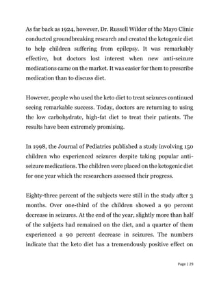 Page | 29
As far back as 1924, however, Dr. Russell Wilder of the Mayo Clinic
conducted groundbreaking research and created the ketogenic diet
to help children suffering from epilepsy. It was remarkably
effective, but doctors lost interest when new anti-seizure
medications came on the market. It was easier for them to prescribe
medication than to discuss diet.
However, people who used the keto diet to treat seizures continued
seeing remarkable success. Today, doctors are returning to using
the low carbohydrate, high-fat diet to treat their patients. The
results have been extremely promising.
In 1998, the Journal of Pediatrics published a study involving 150
children who experienced seizures despite taking popular anti-
seizure medications. The children were placed on the ketogenic diet
for one year which the researchers assessed their progress.
Eighty-three percent of the subjects were still in the study after 3
months. Over one-third of the children showed a 90 percent
decrease in seizures. At the end of the year, slightly more than half
of the subjects had remained on the diet, and a quarter of them
experienced a 90 percent decrease in seizures. The numbers
indicate that the keto diet has a tremendously positive effect on
 